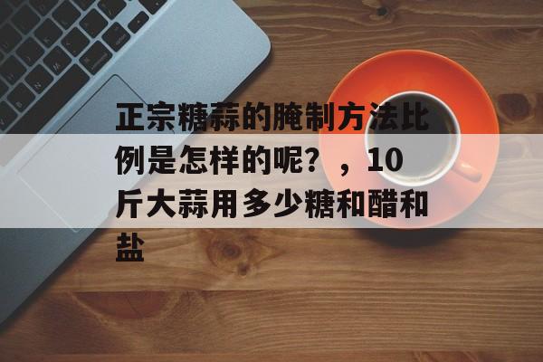 正宗糖蒜的腌制方法比例是怎样的呢？，10斤大蒜用多少糖和醋和盐-第1张图片-