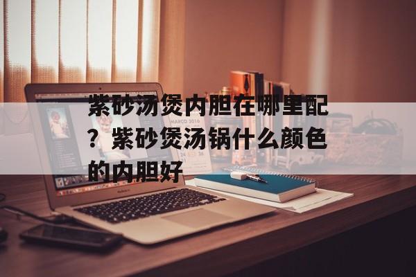 紫砂汤煲内胆在哪里配？紫砂煲汤锅什么颜色的内胆好-第1张图片-