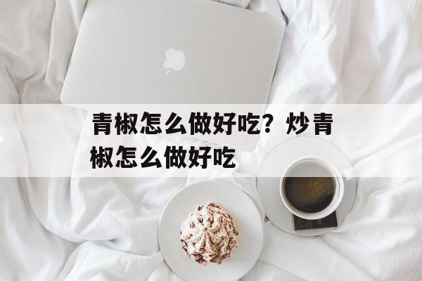 青椒怎么做好吃？炒青椒怎么做好吃-第1张图片-