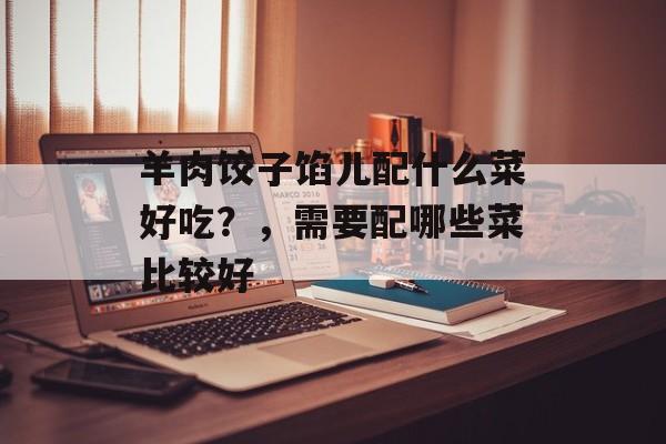 羊肉饺子馅儿配什么菜好吃？，需要配哪些菜比较好-第1张图片-