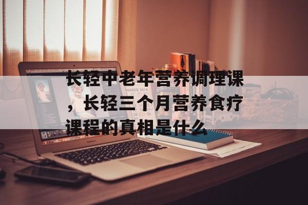 长轻中老年营养调理课，长轻三个月营养食疗课程的真相是什么-第1张图片-