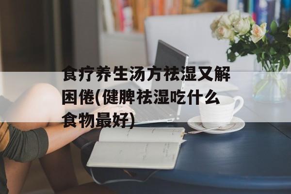 食疗养生汤方祛湿又解困倦(健脾祛湿吃什么食物最好)-第1张图片-