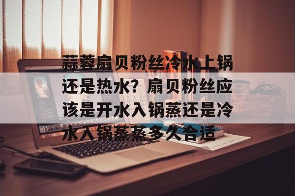 蒜蓉扇贝粉丝冷水上锅还是热水？扇贝粉丝应该是开水入锅蒸还是冷水入锅蒸蒸多久合适-第1张图片-