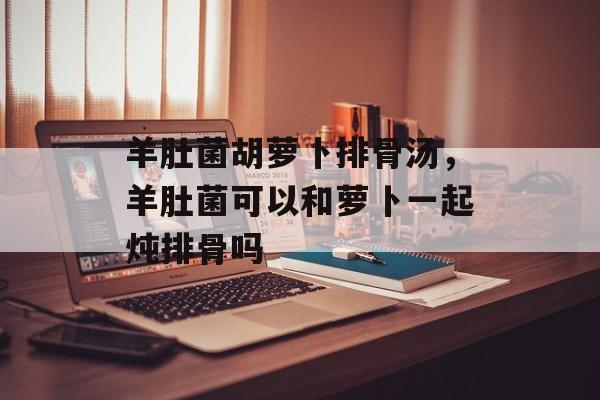 羊肚菌胡萝卜排骨汤，羊肚菌可以和萝卜一起炖排骨吗-第1张图片-