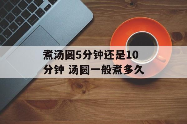 煮汤圆5分钟还是10分钟 汤圆一般煮多久-第1张图片-