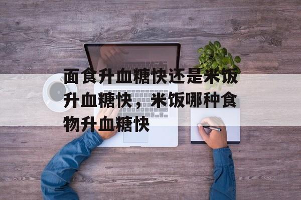 面食升血糖快还是米饭升血糖快，米饭哪种食物升血糖快-第1张图片-