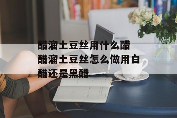 醋溜土豆丝用什么醋 醋溜土豆丝怎么做用白醋还是黑醋-第1张图片-