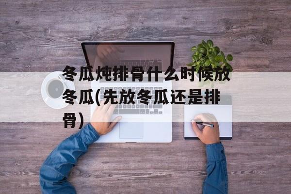 冬瓜炖排骨什么时候放冬瓜(先放冬瓜还是排骨)-第1张图片-