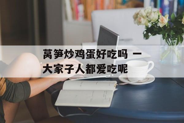莴笋炒鸡蛋好吃吗 一大家子人都爱吃呢-第1张图片-