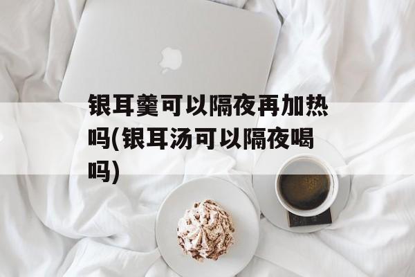 银耳羹可以隔夜再加热吗(银耳汤可以隔夜喝吗)-第1张图片-