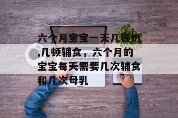 六个月宝宝一天几顿奶,几顿辅食，六个月的宝宝每天需要几次辅食和几次母乳-第1张图片-