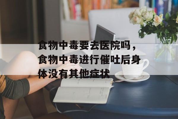 食物中毒要去医院吗，食物中毒进行催吐后身体没有其他症状-第1张图片-