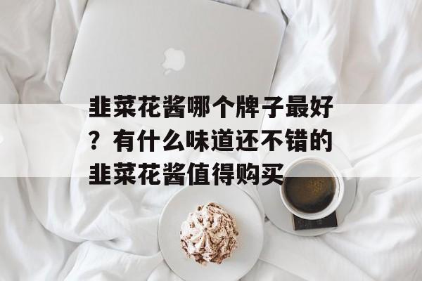 韭菜花酱哪个牌子最好？有什么味道还不错的韭菜花酱值得购买-第1张图片-