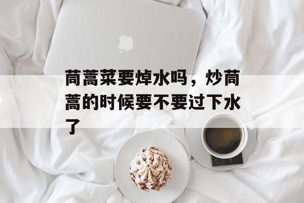 茼蒿菜要焯水吗，炒茼蒿的时候要不要过下水了-第1张图片-