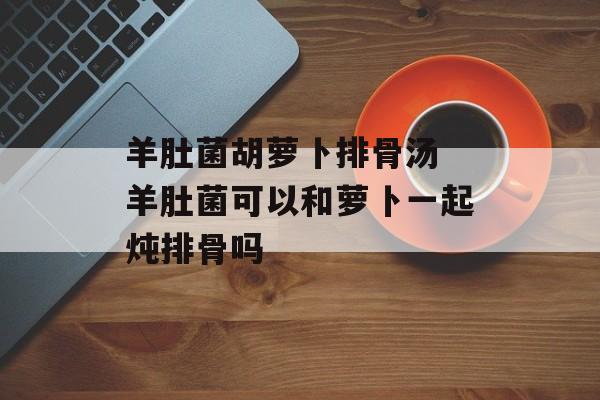 羊肚菌胡萝卜排骨汤 羊肚菌可以和萝卜一起炖排骨吗-第1张图片-