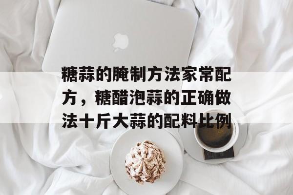 糖蒜的腌制方法家常配方，糖醋泡蒜的正确做法十斤大蒜的配料比例-第1张图片-