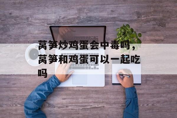 莴笋炒鸡蛋会中毒吗，莴笋和鸡蛋可以一起吃吗-第1张图片-