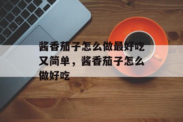 酱香茄子怎么做最好吃又简单，酱香茄子怎么做好吃-第1张图片-