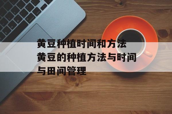 黄豆种植时间和方法 黄豆的种植方法与时间与田间管理-第1张图片-