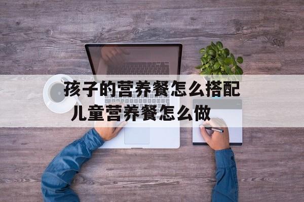 孩子的营养餐怎么搭配 儿童营养餐怎么做-第1张图片-