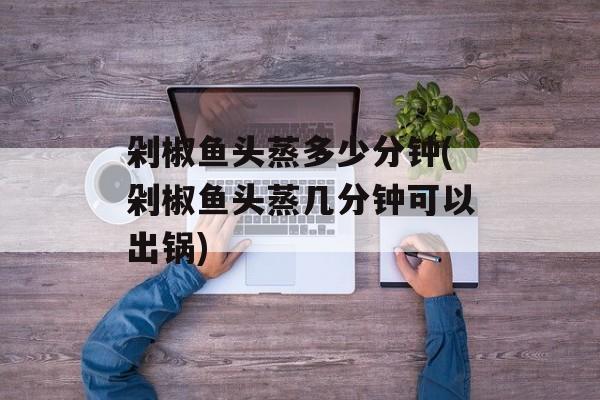 剁椒鱼头蒸多少分钟(剁椒鱼头蒸几分钟可以出锅)-第1张图片-