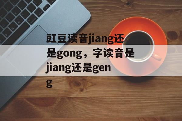 豇豆读音jiang还是gong，字读音是jiang还是geng-第1张图片-