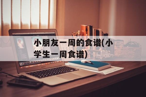 小朋友一周的食谱(小学生一周食谱)-第1张图片-