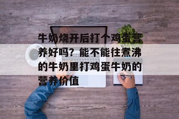 牛奶烧开后打个鸡蛋营养好吗？能不能往煮沸的牛奶里打鸡蛋牛奶的营养价值-第1张图片-