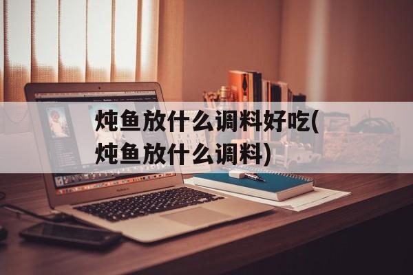 炖鱼放什么调料好吃(炖鱼放什么调料)-第1张图片-