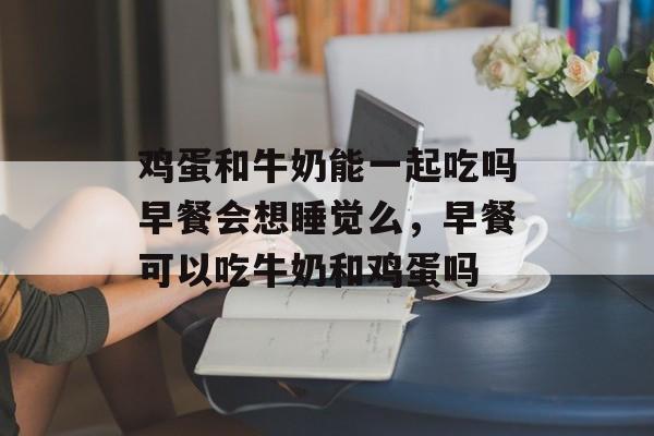 鸡蛋和牛奶能一起吃吗早餐会想睡觉么，早餐可以吃牛奶和鸡蛋吗-第1张图片-