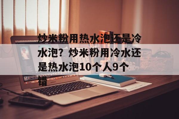 炒米粉用热水泡还是冷水泡？炒米粉用冷水还是热水泡10个人9个错-第1张图片-