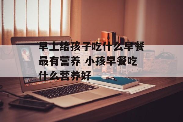 早上给孩子吃什么早餐最有营养 小孩早餐吃什么营养好-第1张图片-