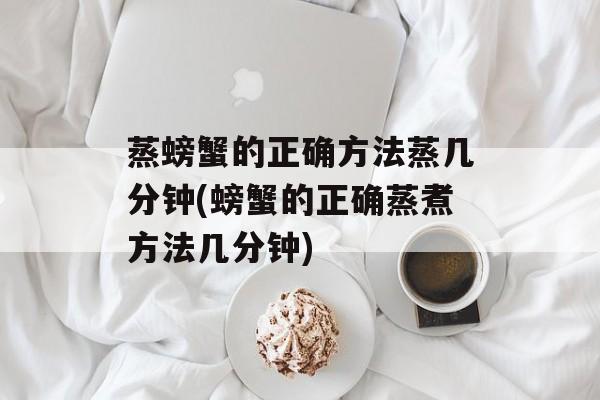 蒸螃蟹的正确方法蒸几分钟(螃蟹的正确蒸煮方法几分钟)-第1张图片-