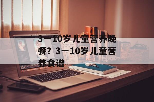 3一10岁儿童营养晚餐？3一10岁儿童营养食谱-第1张图片-