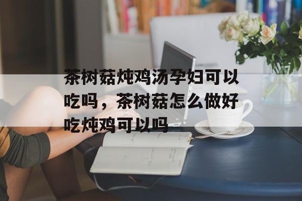 茶树菇炖鸡汤孕妇可以吃吗，茶树菇怎么做好吃炖鸡可以吗-第1张图片-