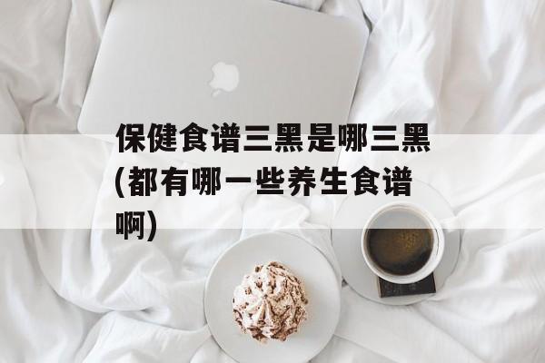保健食谱三黑是哪三黑(都有哪一些养生食谱啊)-第1张图片-