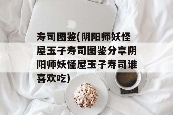 寿司图鉴(阴阳师妖怪屋玉子寿司图鉴分享阴阳师妖怪屋玉子寿司谁喜欢吃)-第1张图片-