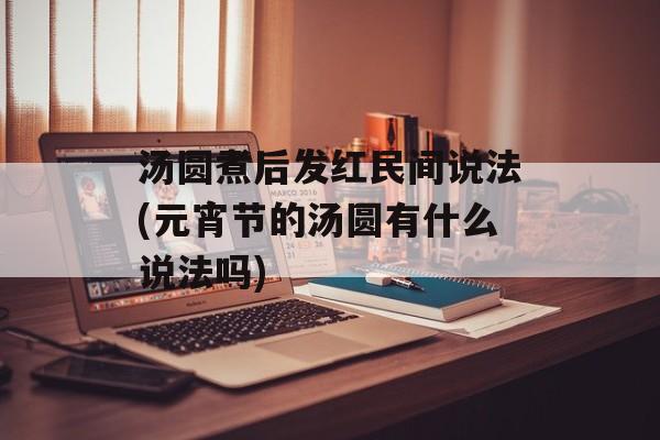 汤圆煮后发红民间说法(元宵节的汤圆有什么说法吗)-第1张图片-