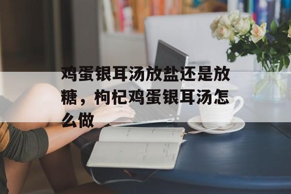 鸡蛋银耳汤放盐还是放糖，枸杞鸡蛋银耳汤怎么做-第1张图片-