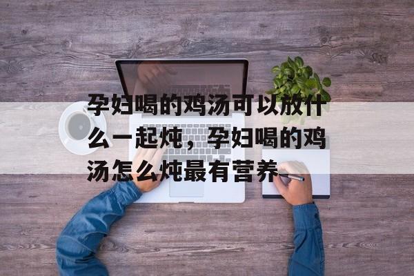 孕妇喝的鸡汤可以放什么一起炖，孕妇喝的鸡汤怎么炖最有营养-第1张图片-