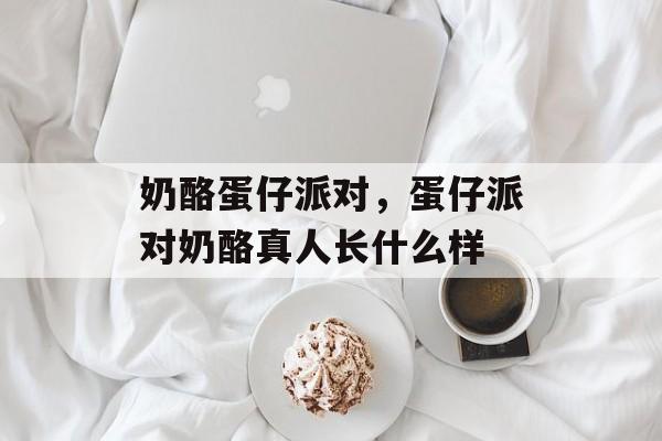 奶酪蛋仔派对，蛋仔派对奶酪真人长什么样-第1张图片-