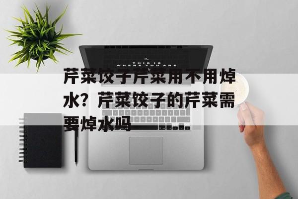 芹菜饺子芹菜用不用焯水？芹菜饺子的芹菜需要焯水吗-第1张图片-