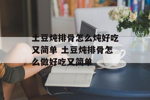 土豆炖排骨怎么炖好吃又简单 土豆炖排骨怎么做好吃又简单-第1张图片-