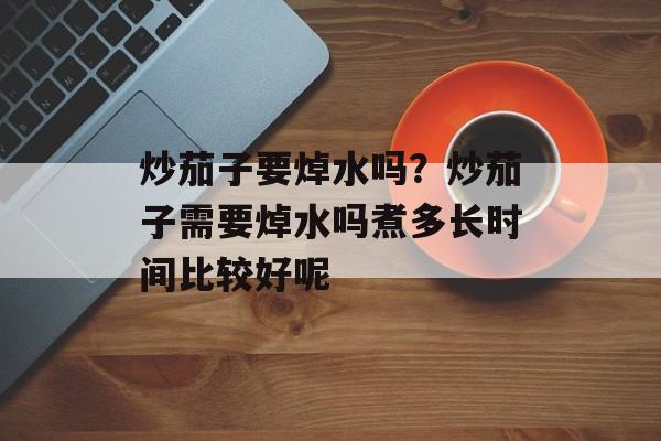 炒茄子要焯水吗？炒茄子需要焯水吗煮多长时间比较好呢-第1张图片-