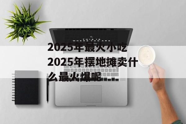 2025年最火小吃 2025年摆地摊卖什么最火爆呢-第1张图片-
