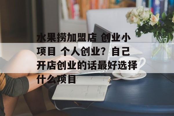 水果捞加盟店 创业小项目 个人创业？自己开店创业的话最好选择什么项目-第1张图片-