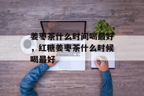 姜枣茶什么时间喝最好，红糖姜枣茶什么时候喝最好-第1张图片-