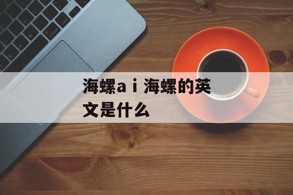 海螺a i 海螺的英文是什么-第1张图片-