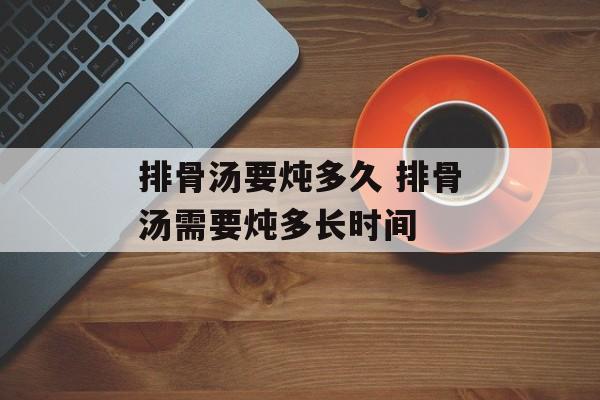 排骨汤要炖多久 排骨汤需要炖多长时间-第1张图片-