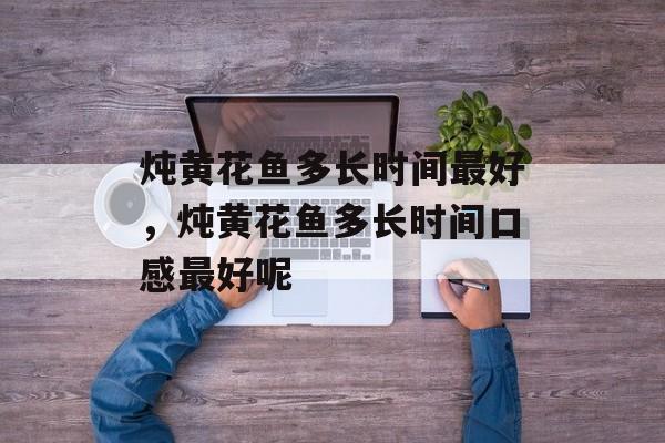 炖黄花鱼多长时间最好，炖黄花鱼多长时间口感最好呢-第1张图片-